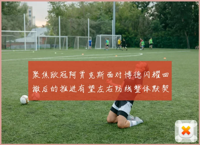聚焦欧冠阿贾克斯面对博德闪耀回撤后的推进有望左右防线整体默契