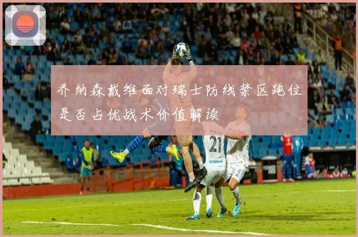 乔纳森戴维面对瑞士防线禁区跑位是否占优战术价值解读