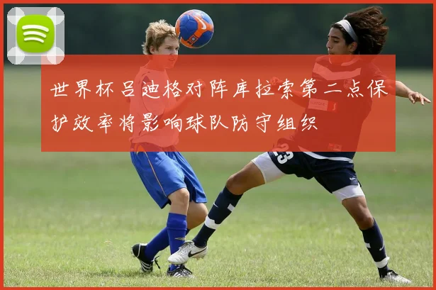 世界杯吕迪格对阵库拉索第二点保护效率将影响球队防守组织