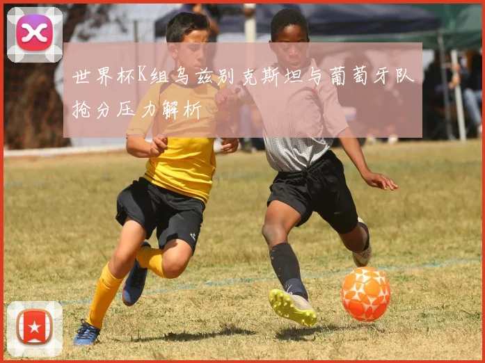 世界杯K组乌兹别克斯坦与葡萄牙队抢分压力解析