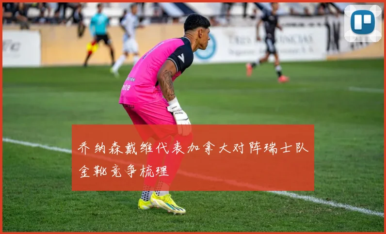 乔纳森戴维代表加拿大对阵瑞士队金靴竞争梳理