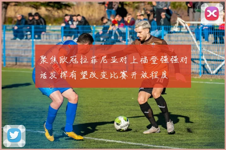 聚焦欧冠拉菲尼亚对上福登强强对话发挥有望改变比赛开放程度