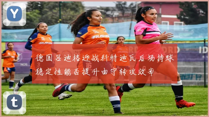 德国吕迪格迎战科特迪瓦后场持球稳定性能否提升由守转攻效率