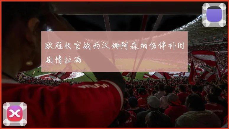 欧冠收官战西汉姆阿森纳伤停补时剧情拉满