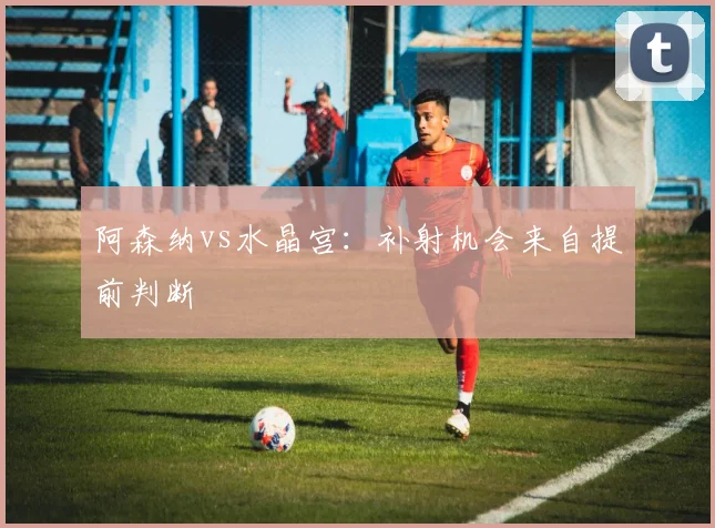 阿森纳vs水晶宫：补射机会来自提前判断