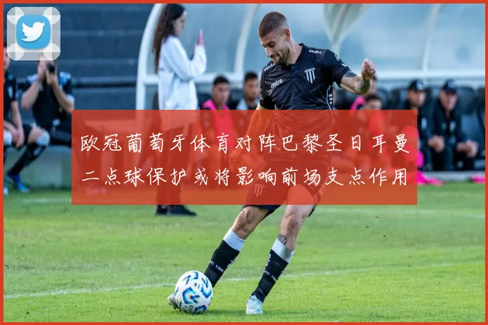 欧冠葡萄牙体育对阵巴黎圣日耳曼二点球保护或将影响前场支点作用