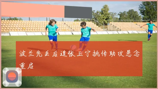 波兰先丢后追张玉宁挑传助攻悬念重启