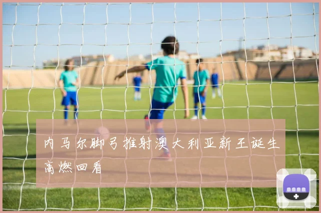 内马尔脚弓推射澳大利亚新王诞生高燃回看