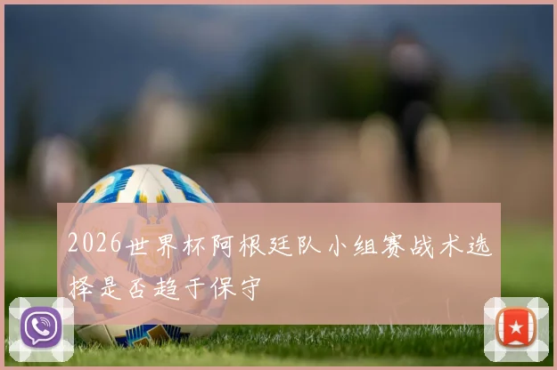 2026世界杯阿根廷队小组赛战术选择是否趋于保守