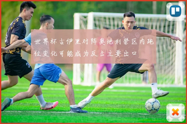 世界杯古伊里对阵奥地利禁区内跑位变化可能成为反击主要出口