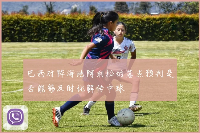 巴西对阵海地阿利松的落点预判是否能够及时化解传中球