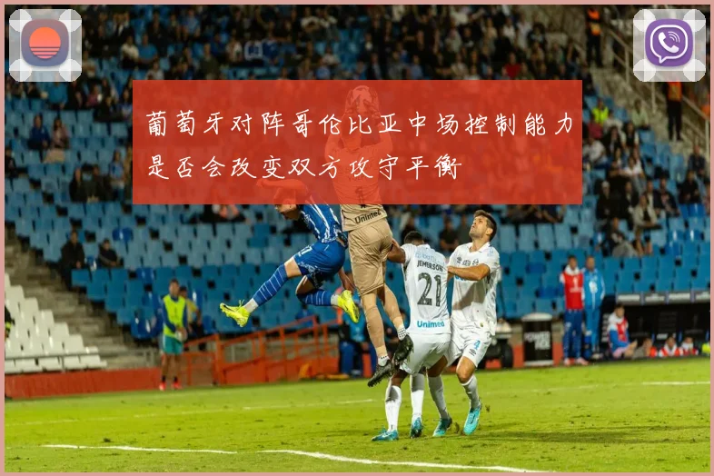 葡萄牙对阵哥伦比亚中场控制能力是否会改变双方攻守平衡