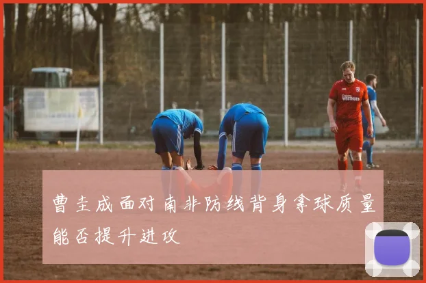 曹圭成面对南非防线背身拿球质量能否提升进攻
