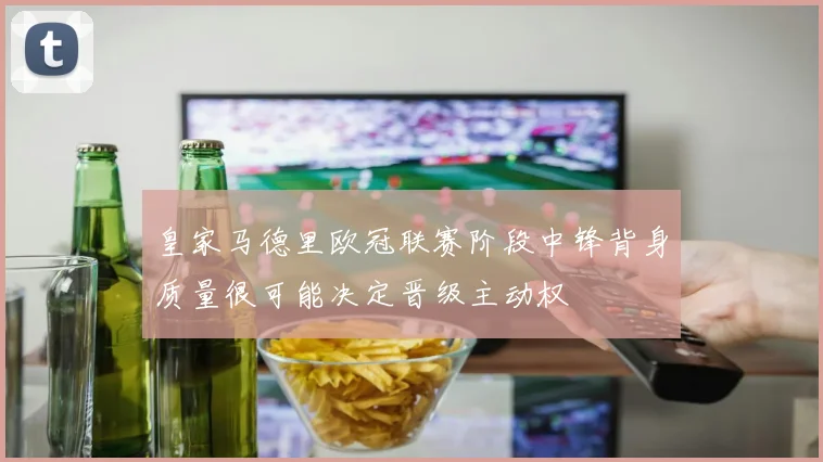 皇家马德里欧冠联赛阶段中锋背身质量很可能决定晋级主动权