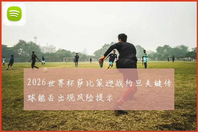 2026世界杯萨比策迎战约旦关键传球能否出现风险提示