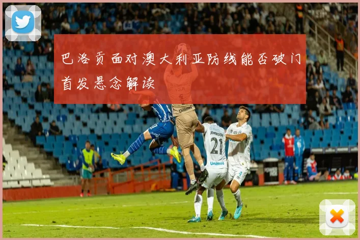 巴洛贡面对澳大利亚防线能否破门首发悬念解读