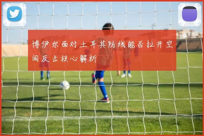 博伊尔面对土耳其防线能否拉开空间反击核心解析
