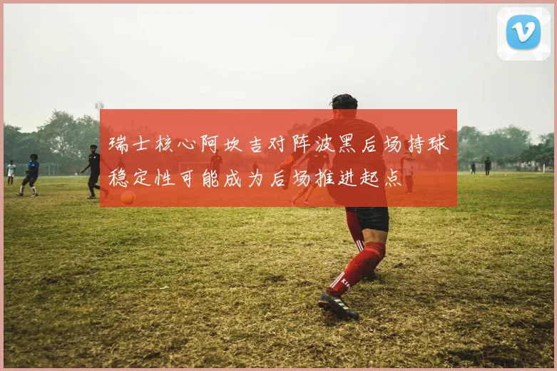 瑞士核心阿坎吉对阵波黑后场持球稳定性可能成为后场推进起点