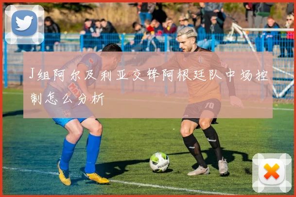 J组阿尔及利亚交锋阿根廷队中场控制怎么分析